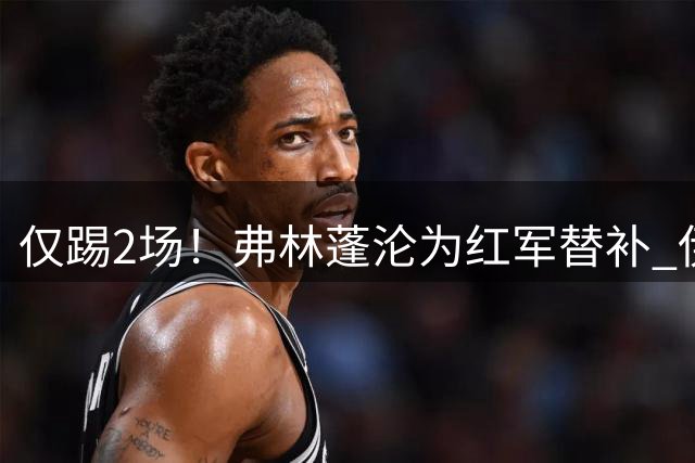 仅踢2场！弗林蓬沦为红军替补 伊劳拉暗批他不善防守